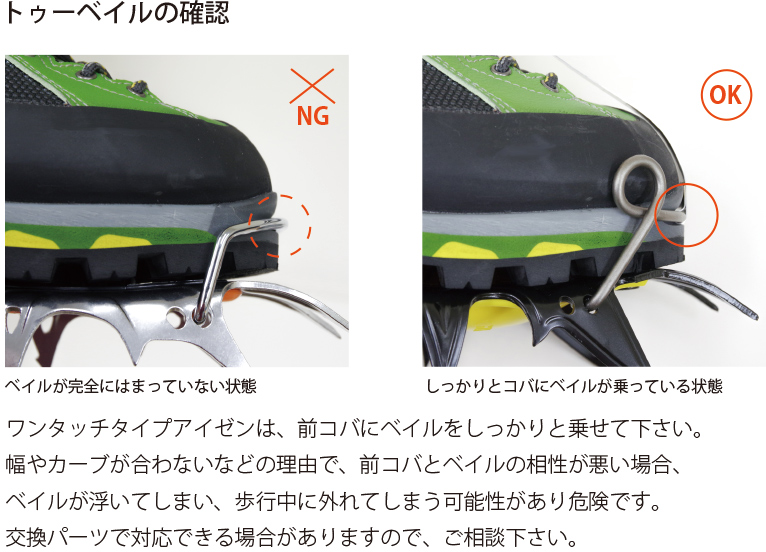 ワンタッチタイプアイゼンは、前コバにベイルをしっかりと乗せて下さい。幅やカーブが合わないなどの理由で、前コバとベイルの相性が悪い場合、ベイルが浮いてしまい、歩行中に外れてしまう可能性があり危険です。交換パーツで対応できる場合がありますので、ご相談下さい。